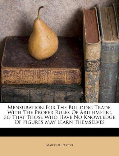 Mensuration For The Building Trade: With The Proper Rules Of Arithmetic, So That Those Who Have No Knowledge Of Figures May Learn Themselves