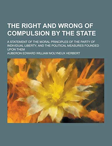 The Right and Wrong of Compulsion by the State; A Statement of the Moral Principles of the Party of Individual Liberty, and the Political Measures Fou