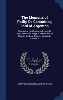 The Memoirs of Philip De Commines, Lord of Argenton: Containing the Histories of Louis XI and Charles Viii, Kings of France and of Charles the Bold, Duke of Burgundy, Volume 2
