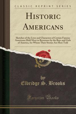 Historic Americans (Classic Reprint): Sketches of the Lives and Characters of Certain Famous Americans Held Most in Reverence by the Boys and Girls of America, for Whom Their Stories Are Here Told