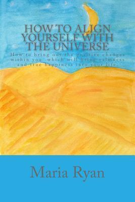 How to align yourself with the universe: How to bring out the positive changes within you which will bring calmness and true happiness into your life