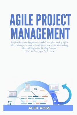 Agile Project Management: The Professional Beginner's Guide To Implementing Agile Methodology, Software Development And Understanding Methodologies For Quality Control