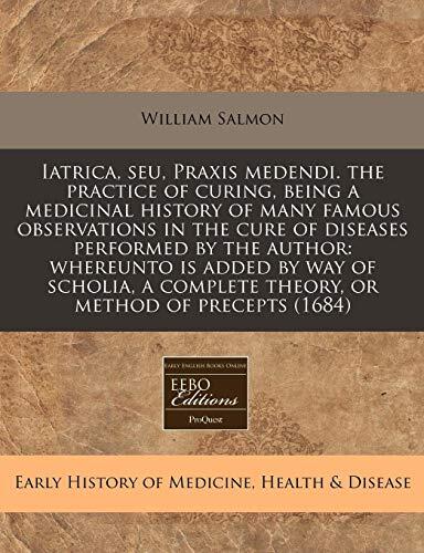 Iatrica, seu, Praxis medendi. the practice of curing, being a medicinal history of many famous observations in the cure of diseases performed by the ... complete theory, or method of precepts