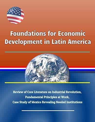Foundations for Economic Development in Latin America - Review of Core Literature on Industrial Revolution, Fundamental Principles at Work, Case Study of Mexico Revealing Needed Institutions