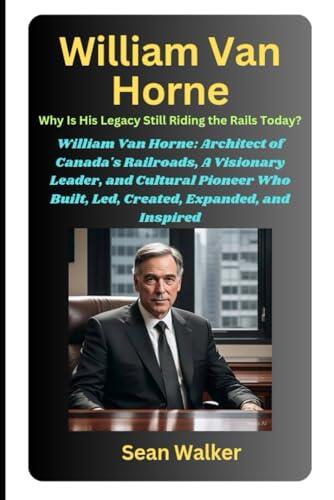 William Van Horne: Why Is His Legacy Still Riding the Rails Today?: William Van Horne: Architect of Canada's Railroads, A Visionary Leader, and ... Built, Led, Created, Expanded, and Inspired