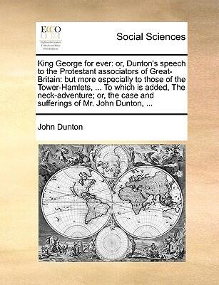 King George for ever: or, Dunton's speech to the Protestant associators of Great-Britain: but more especially to those of the Tower-Hamlets, ... To ... case and sufferings of Mr. John Dunton, ...