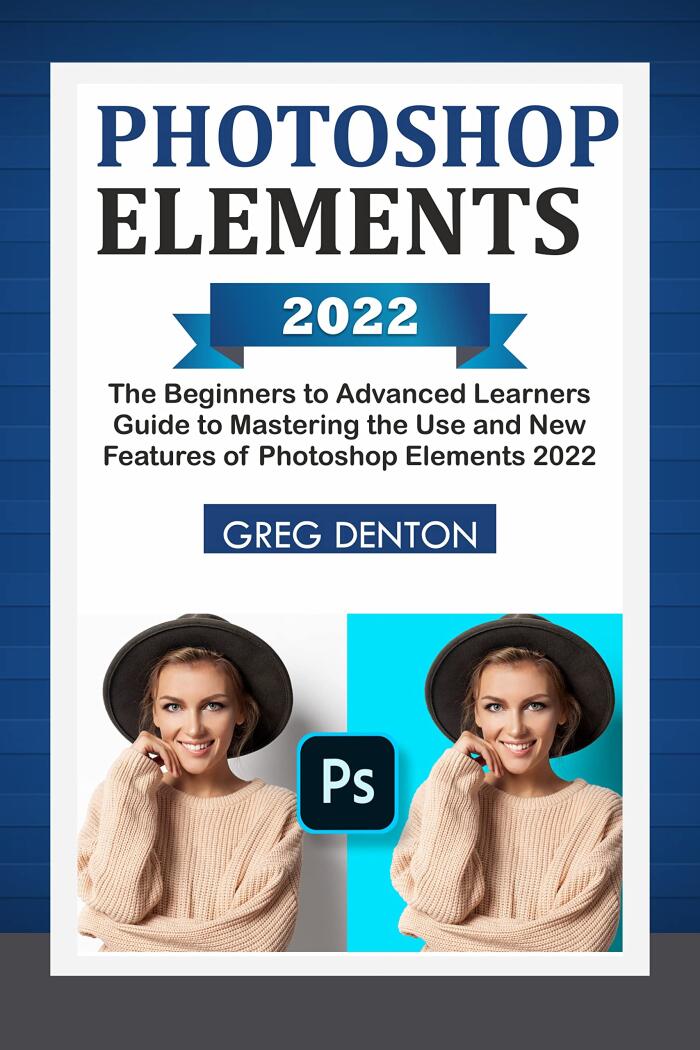 PHOTOSHOP ELEMENTS 2022: The Beginners to Advanced Learners Guide to Mastering the Use and New Features of Photoshop Elements 2022
