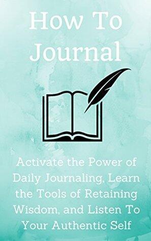 How to Journal: Activate the Power of Daily Journaling, Learn the Tools of Retaining Wisdom, and Listen To Your Authentic Self