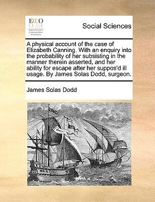 A physical account of the case of Elizabeth Canning. With an enquiry into the probability of her subsisting in the manner therein asserted, and her ... ill usage. By James Solas Dodd, surgeon.