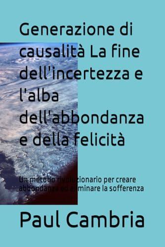 Generazione Di Causalità: La Fine Dell'Incertezza E L'Alba Dell'Abbondanza E Della Felicità: Un Metodo Rivoluzionario Per Creare Abbondanza Ed Eliminare La Sofferenza