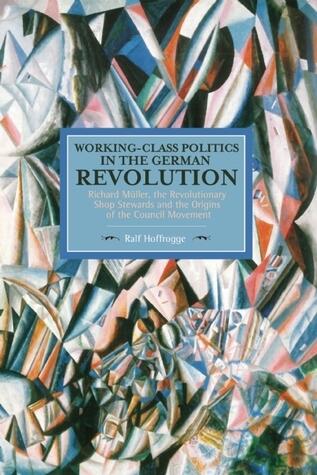 Working-Class Politics in the German Revolution: Richard Müller, the Revolutionary Shop Stewards and the Origins of the Council Movement