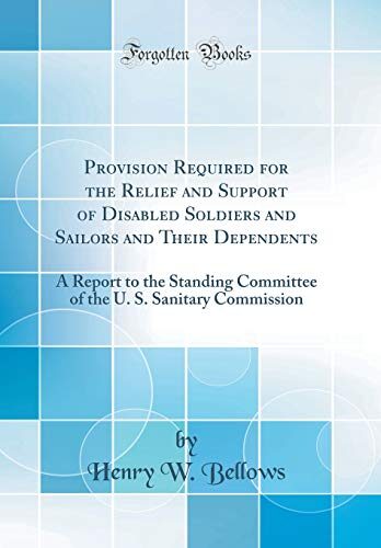 Provision Required for the Relief and Support of Disabled Soldiers and Sailors and Their Dependents: A Report to the Standing Committee of the U. S. Sanitary Commission