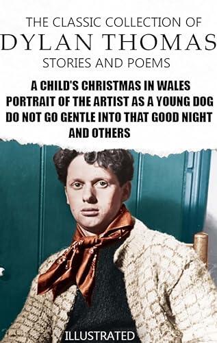 The Classic Collection of Dylan Thomas. Stories and Poems. Illustrated: A Child's Christmas in Wales, Portrait of the Artist as a Young Dog, Do not go gentle into that good night and others