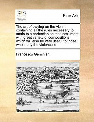 The Art of Playing on the Violin Containing All the Rules Necessary to Attain to a Perfection on That Instrument, with Great Variety of Compositions, ... Useful to Those Who Study the Violoncello