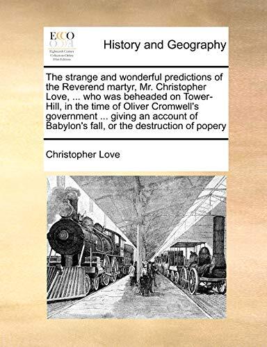 The strange and wonderful predictions of the Reverend martyr, Mr. Christopher Love, ... who was beheaded on Tower-Hill, in the time of Oliver ... Babylon's fall, or the destruction of popery