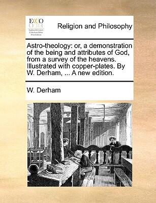 Astro-theology: or, a demonstration of the being and attributes of God, from a survey of the heavens. Illustrated with copper-plates. By W. Derham, ... A new edition.