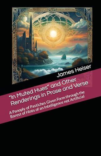 “In Muted Hues” and Other Renderings in Prose and Verse: A Panoply of Pastiches Given Form through the Barest of Hints of an Intelligence not Artificial