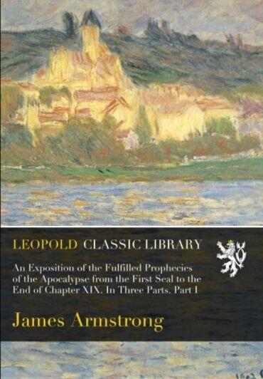 An Exposition of the Fulfilled Prophecies of the Apocalypse from the First Seal to the End of Chapter XIX. In Three Parts. Part I