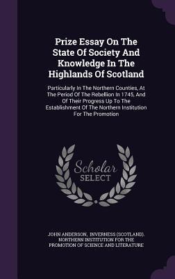 Prize Essay On The State Of Society And Knowledge In The Highlands Of Scotland: Particularly In The Northern Counties, At The Period Of The Rebellion ... Of The Northern Institution For The Promotion