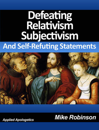 Defeating Relativism, Subjectivism, and Self-Refuting Statements: Defending Christianity against The Inconsistency of Unbelief, Atheism, and Relativism