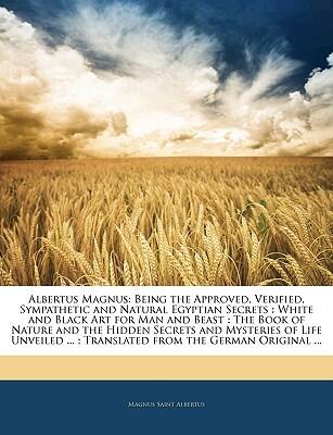 Albertus Magnus: Being the Approved, Verified, Sympathetic and Natural Egyptian Secrets : White and Black Art for Man and Beast : The Book of Nature ... ... ; Translated from the German Original ...