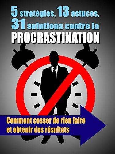 5 stratégies, 13 astuces, 31 solutions contre la procrastination: Comment cesser de rien faire et obtenir des résultats