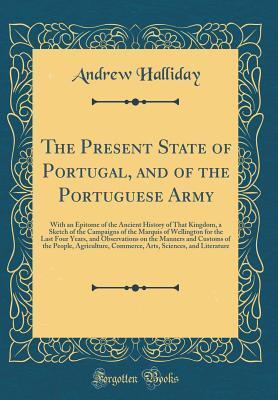 The Present State of Portugal, and of the Portuguese Army: With an Epitome of the Ancient History of That Kingdom, a Sketch of the Campaigns of the Marquis of Wellington for the Last Four Years, and O