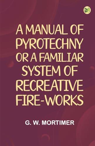 A Manual of Pyrotechny; or A Familiar System of Recreative Fire-works