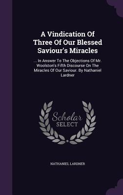 A Vindication Of Three Of Our Blessed Saviour's Miracles: ... In Answer To The Objections Of Mr. Woolston's Fifth Discourse On The Miracles Of Our Saviour. By Nathaniel Lardner