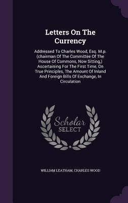 Letters On The Currency: Addressed To Charles Wood, Esq. M.p. (chairman Of The Committee Of The House Of Commons, Now Sitting,) Ascertaining For The ... And Foreign Bills Of Exchange, In Circulation