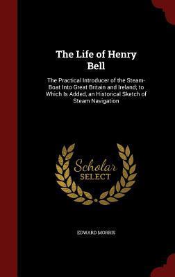 The Life of Henry Bell: The Practical Introducer of the Steam-Boat Into Great Britain and Ireland; to Which Is Added, an Historical Sketch of Steam Navigation