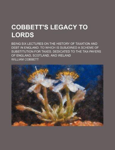 Cobbett's Legacy to Lords; being six lectures on the history of taxation and debt in England. To which is subjoined a scheme of substitution for ... tax-payers of England, Scotland, and Ireland