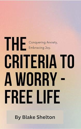 The Criteria to a Worry - Free Life : Conquering Anxiety, Embracing Joy.