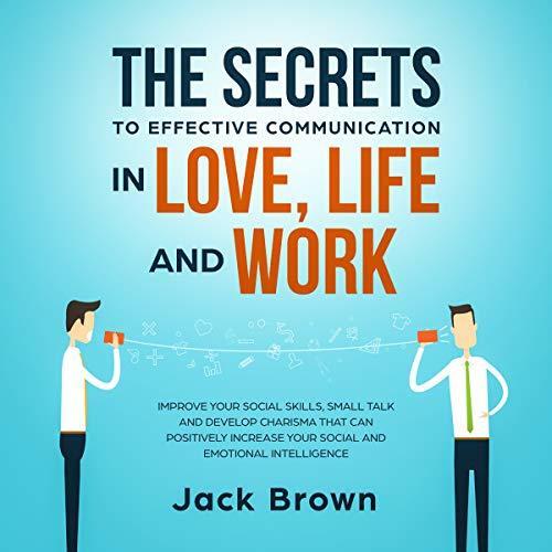 The Secrets to Effective Communication in Love, Life and work: Improve Your Social Skills, Small Talk and Develop Charisma That Can Positively Increase Your Social and Emotional Intelligence