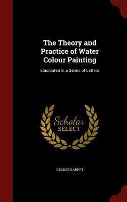 The Theory and Practice of Water Colour Painting: Elucidated in a Series of Letters