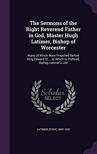 The Sermons of the Right Reverend Father in God, Master Hugh Latimer, Bishop of Worcester: Many of Which Were Preached Before King Edward VI ... to Which is Prefixed, Bishop Latimer's Life