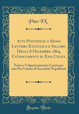Atti Pontificii o Sieno Lettera Enciclica e Sillabo Degli 8 Dicembre 1864 Co'documenti in Essi Citati: Testo e Volgarizzamento Curati per una Pia ... (Classic Reprint)
