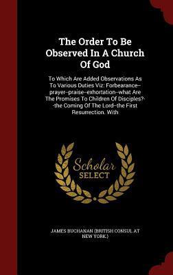 The Order To Be Observed In A Church Of God: To Which Are Added Observations As To Various Duties Viz: Forbearance--prayer--praise--exhortation--what ... Of The Lord--the First Resurrection. With