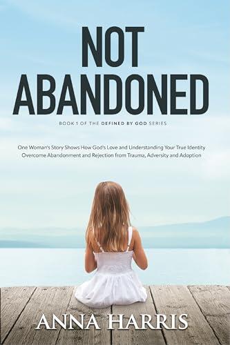 Not Abandoned : One Woman's Story Shows How God's Love and Understanding Your True Identity Overcome Abandonment and Rejection from Trauma, Adversity and Adoption