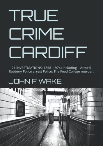TRUE CRIME CARDIFF: 21 INVESTIGATIONS (1858 -1974) Including – Armed Robbery Police arrest Police. The Food College murder.