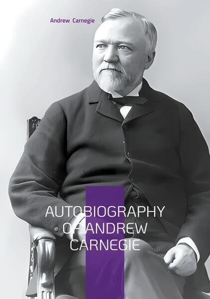Autobiography of Andrew Carnegie: From Scottish Immigrant to Steel Magnate - The Inspiring Journey of America's Greatest Industrialist and Philanthropist