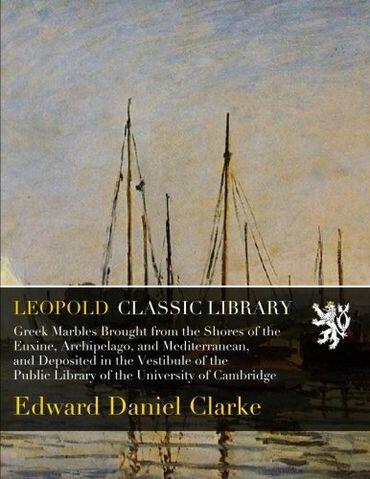 Greek Marbles Brought from the Shores of the Euxine, Archipelago, and Mediterranean, and Deposited in the Vestibule of the Public Library of the University of Cambridge