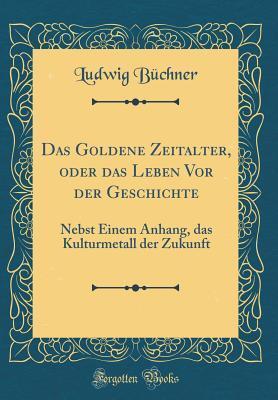 Das Goldene Zeitalter, Oder Das Leben VOR Der Geschichte: Nebst Einem Anhang, Das Kulturmetall Der Zukunft (Classic Reprint)