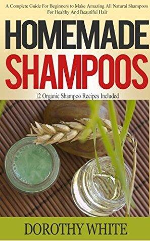 Homemade Shampoos: A Complete Guide For Beginners to Make Amazing All Natural Shampoos For Healthy And Beautiful Hair. 12 Organic Shampoo Recipes Included