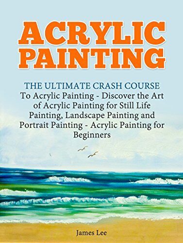 Acrylic Painting: The Ultimate Crash Course To Acrylic Painting - Discover the Art of Acrylic Painting for Still Life Painting, Landscape Painting and Portrait Painting