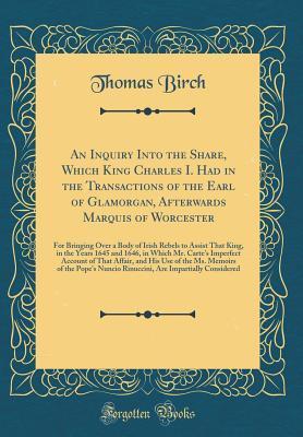 An Inquiry Into the Share, Which King Charles I. Had in the Transactions of the Earl of Glamorgan, Afterwards Marquis of Worcester: For Bringing Over ... and 1646, in Which Mr. Carte's Imperfect Ac