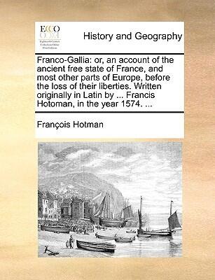 Franco-Gallia: or, an account of the ancient free state of France, and most other parts of Europe, before the loss of their liberties. Written ... by ... Francis Hotoman, in the year 1574. ...