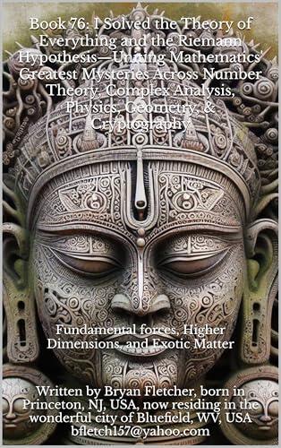 "Book 76: I Solved the Theory of Everything and the Riemann Hypothesis-Uniting Mathematics' Greatest Mysteries Across Number Theory, Complex Analysis, ... Geometry, & Cryptography": This is a tru