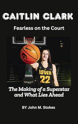 Caitlin Clark: Fearless on the Court: The Making of a Superstar and What Lies Ahead