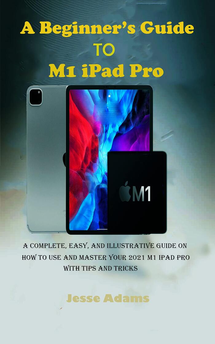 A Beginner’s Guide to M1 iPad Pro: A Complete, Easy, and Illustrative guide on How to Use and Master your 2021 M1 iPad Pro with Tips and Tricks